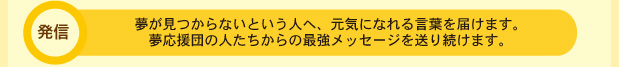 夢が見つからないという人へ、元気になれる言葉を届けます。夢応援団の人たちからの最強メッセージを送り続けます。