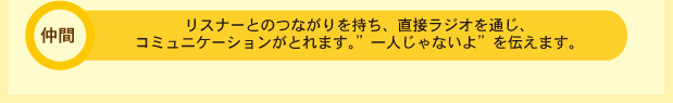 リスナーとのつながりを持ち、直接ラジオを通じ、コミュニケーションがとれます。「一人じゃないよ」を伝えます。